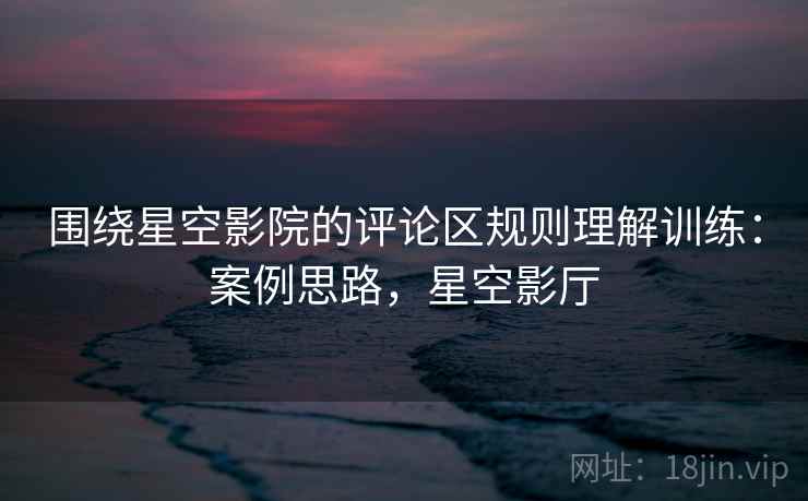 围绕星空影院的评论区规则理解训练：案例思路，星空影厅