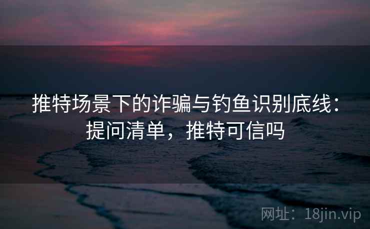 推特场景下的诈骗与钓鱼识别底线:提问清单,推特可信吗 推特场景下的诈骗与钓鱼识别底线:提问清单,推特可信吗