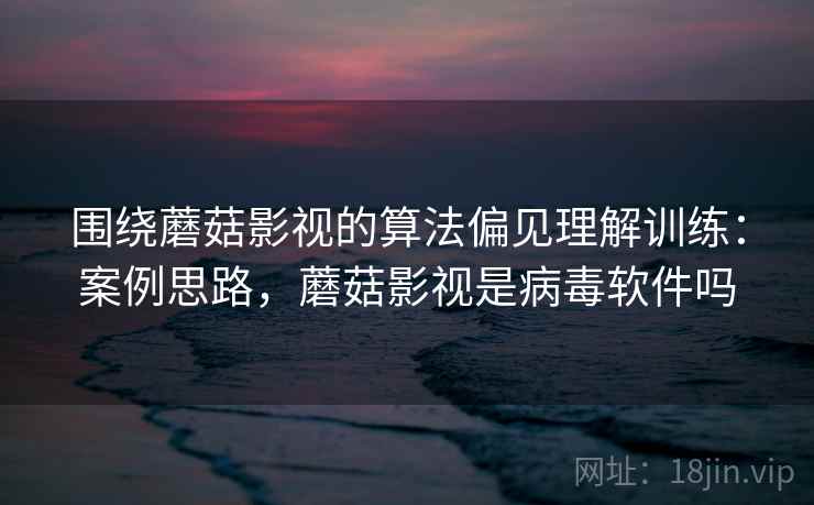 围绕蘑菇影视的算法偏见理解训练：案例思路，蘑菇影视是病毒软件吗
