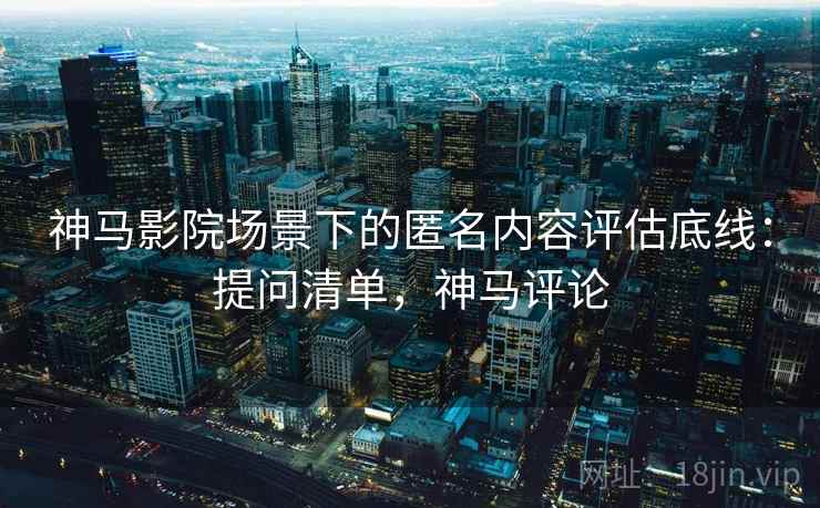 神马影院场景下的匿名内容评估底线：提问清单，神马评论