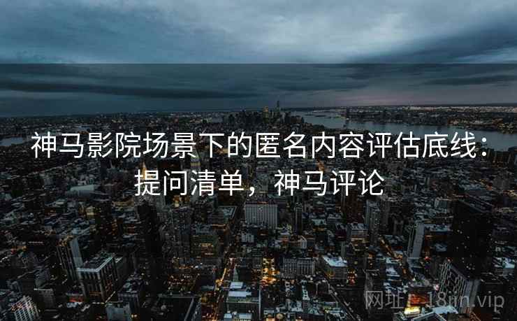 神马影院场景下的匿名内容评估底线:提问清单,神马评论 神马影院场景下的匿名内容评估底线:提问清单,神马评论