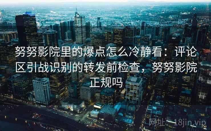努努影院里的爆点怎么冷静看:评论区引战识别的转发前检查,努努影院正规吗 努努影院里的爆点怎么冷静看:评论区引战识别的转发前检查,努努影院正规吗
