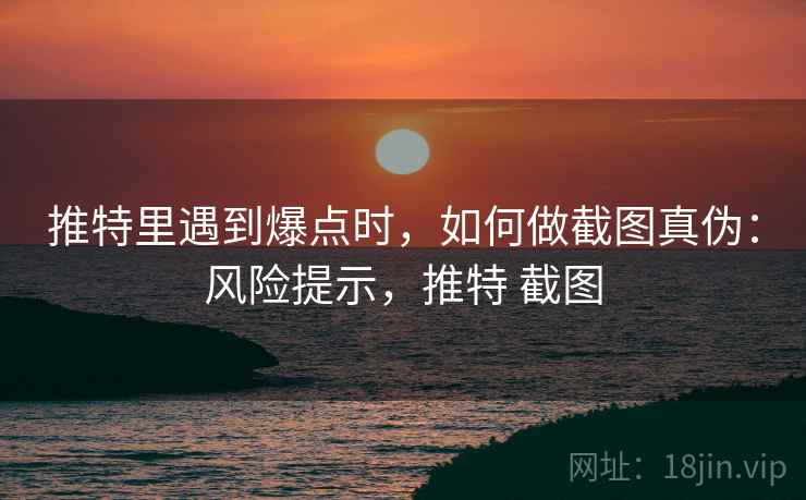 推特里遇到爆点时，如何做截图真伪：风险提示，推特 截图