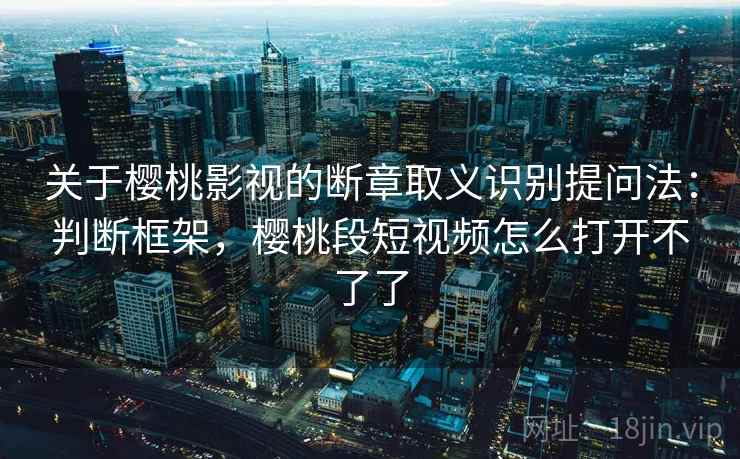 关于樱桃影视的断章取义识别提问法：判断框架，樱桃段短视频怎么打开不了了