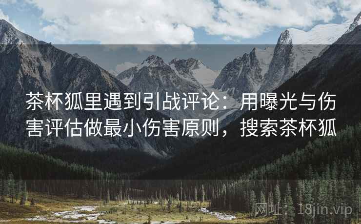 茶杯狐里遇到引战评论:用曝光与伤害评估做最小伤害原则,搜索茶杯狐 茶杯狐里遇到引战评论:用曝光与伤害评估做最小伤害原则,搜索茶杯狐