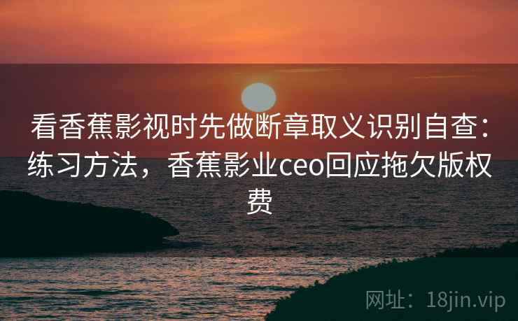 看香蕉影视时先做断章取义识别自查：练习方法，香蕉影业ceo回应拖欠版权费