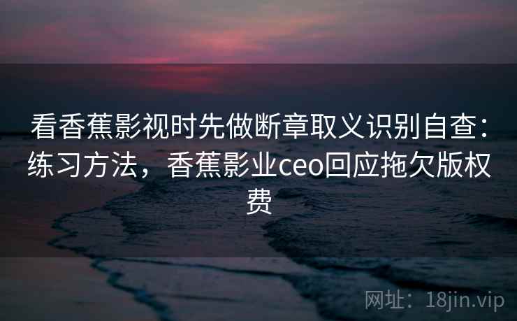 看香蕉影视时先做断章取义识别自查：练习方法，香蕉影业ceo回应拖欠版权费