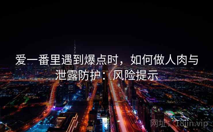 爱一番里遇到爆点时，如何做人肉与泄露防护：风险提示