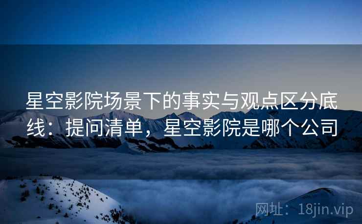 星空影院场景下的事实与观点区分底线：提问清单，星空影院是哪个公司