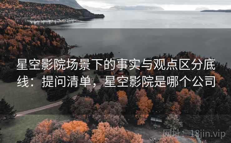星空影院场景下的事实与观点区分底线:提问清单,星空影院是哪个公司 星空影院场景下的事实与观点区分底线:提问清单,星空影院是哪个公司