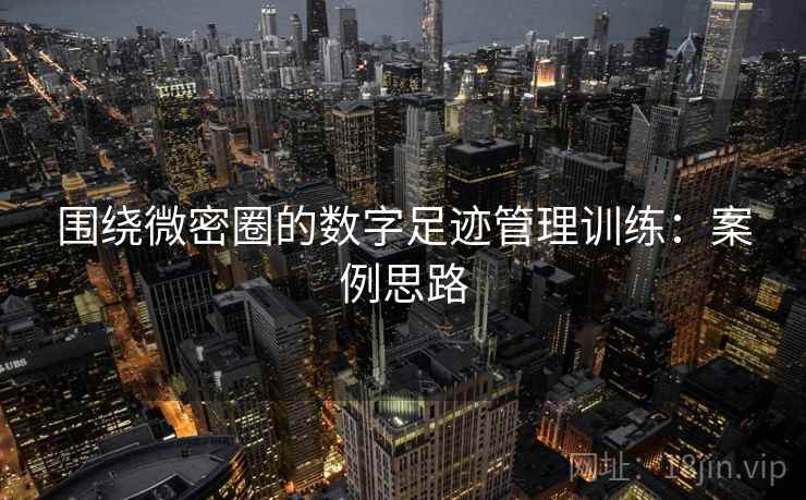 围绕微密圈的数字足迹管理训练：案例思路