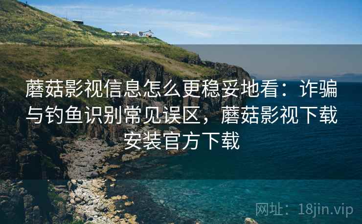 蘑菇影视信息怎么更稳妥地看：诈骗与钓鱼识别常见误区，蘑菇影视下载安装官方下载