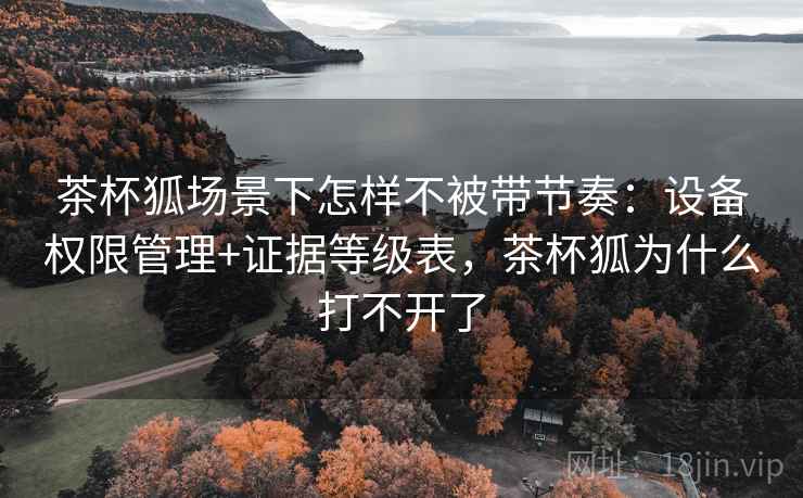茶杯狐场景下怎样不被带节奏:设备权限管理+证据等级表,茶杯狐为什么打不开了 茶杯狐场景下怎样不被带节奏:设备权限管理+证据等级表,茶杯狐为什么打不开了
