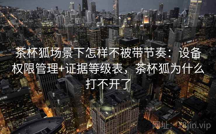 茶杯狐场景下怎样不被带节奏：设备权限管理+证据等级表，茶杯狐为什么打不开了