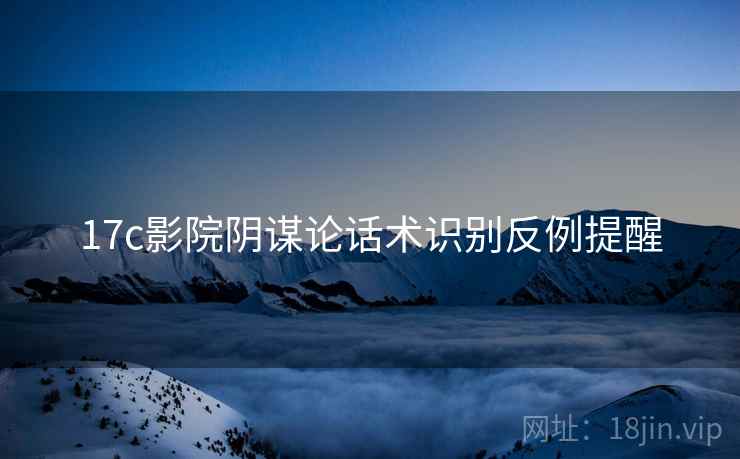 17c影院阴谋论话术识别反例提醒