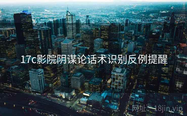 17c影院阴谋论话术识别反例提醒 17c影院阴谋论话术识别反例提醒