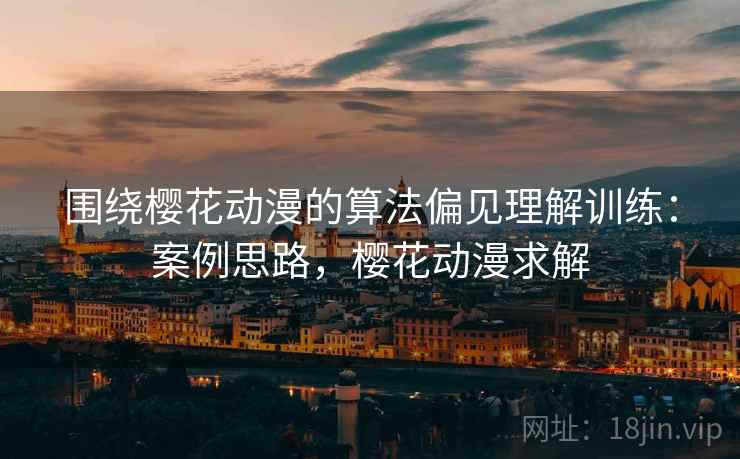 围绕樱花动漫的算法偏见理解训练:案例思路,樱花动漫求解 围绕樱花动漫的算法偏见理解训练:案例思路,樱花动漫求解