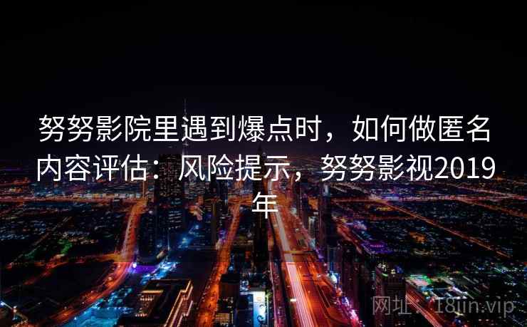 努努影院里遇到爆点时,如何做匿名内容评估:风险提示,努努影视2019年 努努影院里遇到爆点时,如何做匿名内容评估:风险提示,努努影视2019年
