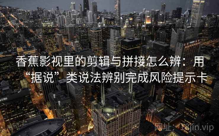 香蕉影视里的剪辑与拼接怎么辨:用“据说”类说法辨别完成风险提示卡 香蕉影视里的剪辑与拼接怎么辨:用“据说”类说法辨别完成风险提示卡